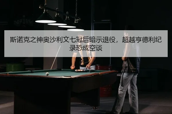 斯诺克之神奥沙利文七冠后暗示退役，超越亨德利纪录恐成空谈